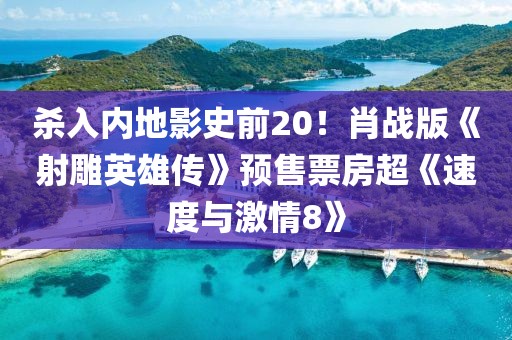 殺入內(nèi)地影史前20！肖戰(zhàn)版《射雕英雄傳》預售票房超《速度與激情8》