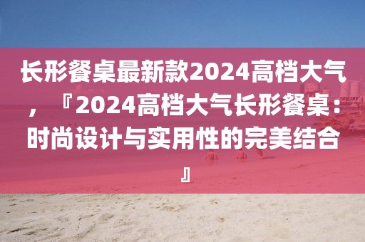 長(zhǎng)形餐桌最新款2024高檔大氣，『2024高檔大氣長(zhǎng)形餐桌：時(shí)尚設(shè)計(jì)與實(shí)用性的完美結(jié)合』