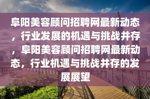 阜陽美容顧問招聘網(wǎng)最新動態(tài)，行業(yè)發(fā)展的機(jī)遇與挑戰(zhàn)并存，阜陽美容顧問招聘網(wǎng)最新動態(tài)，行業(yè)機(jī)遇與挑戰(zhàn)并存的發(fā)展展望