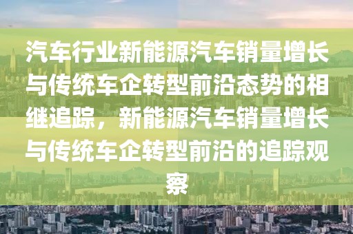 汽車行業(yè)新能源汽車銷量增長(zhǎng)與傳統(tǒng)車企轉(zhuǎn)型前沿態(tài)勢(shì)的相繼追蹤，新能源汽車銷量增長(zhǎng)與傳統(tǒng)車企轉(zhuǎn)型前沿的追蹤觀察