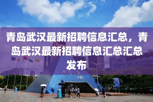 青島武漢最新招聘信息匯總，青島武漢最新招聘信息匯總匯總發(fā)布