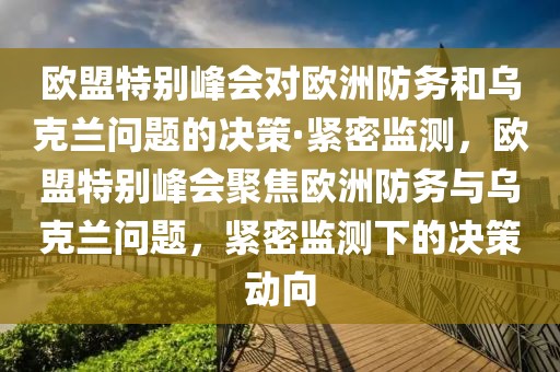 歐盟特別峰會對歐洲防務(wù)和烏克蘭問題的決策·緊密監(jiān)測，歐盟特別峰會聚焦歐洲防務(wù)與烏克蘭問題，緊密監(jiān)測下的決策動向