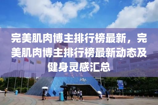 完美肌肉博主排行榜最新，完美肌肉博主排行榜最新動(dòng)態(tài)及健身靈感匯總