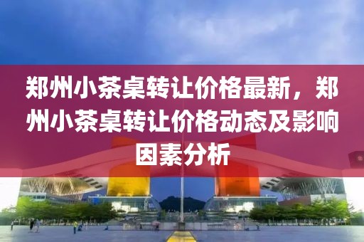 鄭州小茶桌轉(zhuǎn)讓價格最新，鄭州小茶桌轉(zhuǎn)讓價格動態(tài)及影響因素分析