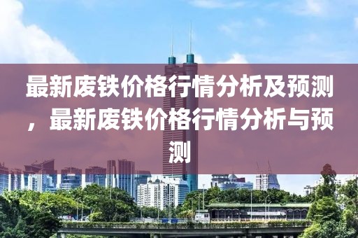 最新廢鐵價格行情分析及預(yù)測，最新廢鐵價格行情分析與預(yù)測