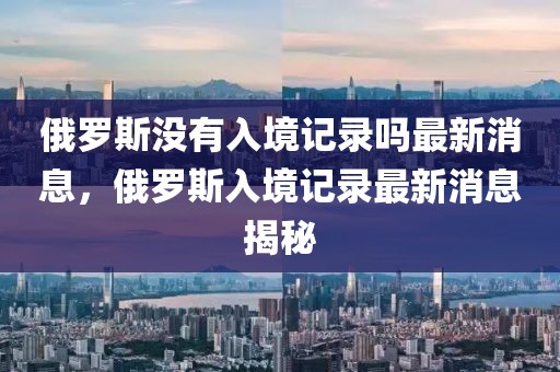 俄羅斯沒有入境記錄嗎最新消息，俄羅斯入境記錄最新消息揭秘