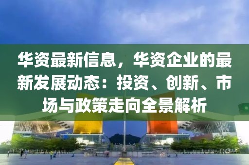 華資最新信息，華資企業(yè)的最新發(fā)展動態(tài)：投資、創(chuàng)新、市場與政策走向全景解析