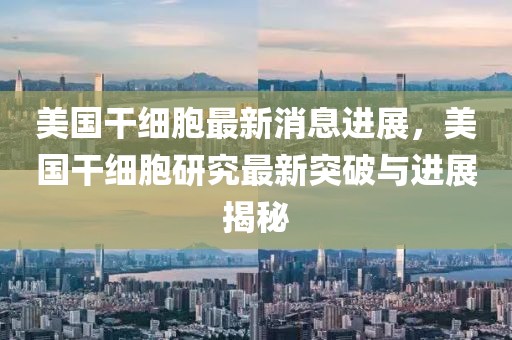 美國干細胞最新消息進展，美國干細胞研究最新突破與進展揭秘