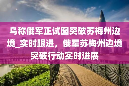 烏稱俄軍正試圖突破蘇梅州邊境_實(shí)時(shí)跟進(jìn)，俄軍蘇梅州邊境突破行動(dòng)實(shí)時(shí)進(jìn)展