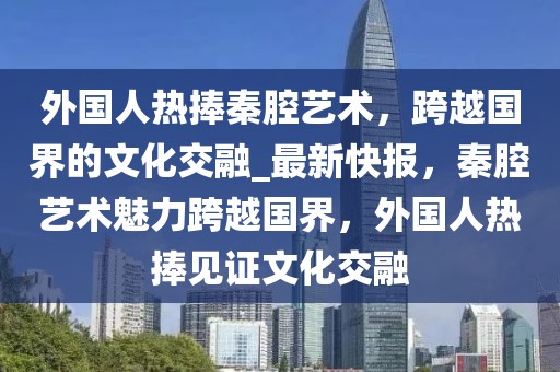 外國人熱捧秦腔藝術(shù)，跨越國界的文化交融_最新快報，秦腔藝術(shù)魅力跨越國界，外國人熱捧見證文化交融