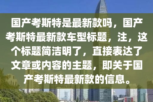 國產(chǎn)考斯特是最新款嗎，國產(chǎn)考斯特最新款車型標(biāo)題，注，這個(gè)標(biāo)題簡潔明了，直接表達(dá)了文章或內(nèi)容的主題，即關(guān)于國產(chǎn)考斯特最新款的信息。