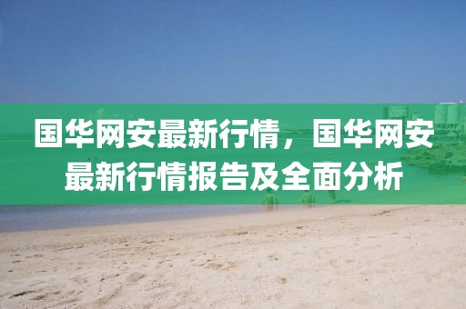 國華網(wǎng)安最新行情，國華網(wǎng)安最新行情報(bào)告及全面分析
