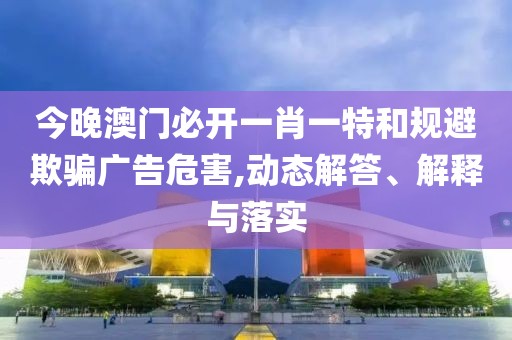 今晚澳門(mén)必開(kāi)一肖一特和規(guī)避欺騙廣告危害,動(dòng)態(tài)解答、解釋與落實(shí)