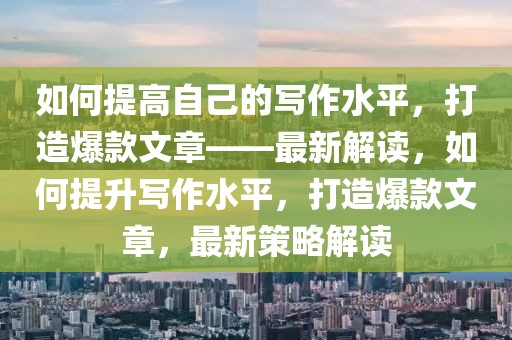 如何提高自己的寫作水平，打造爆款文章——最新解讀，如何提升寫作水平，打造爆款文章，最新策略解讀
