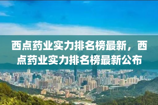 西點(diǎn)藥業(yè)實(shí)力排名榜最新，西點(diǎn)藥業(yè)實(shí)力排名榜最新公布