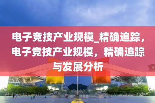 電子競技產(chǎn)業(yè)規(guī)模_精確追蹤，電子競技產(chǎn)業(yè)規(guī)模，精確追蹤與發(fā)展分析