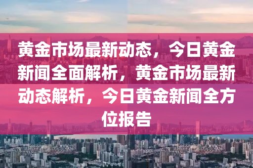 黃金市場最新動態(tài)，今日黃金新聞全面解析，黃金市場最新動態(tài)解析，今日黃金新聞全方位報告
