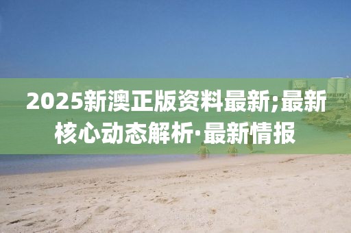 2025新澳正版資料最新;最新核心動(dòng)態(tài)解析·最新情報(bào)