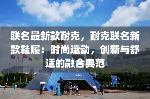 聯(lián)名最新款耐克，耐克聯(lián)名新款鞋履：時尚運動，創(chuàng)新與舒適的融合典范
