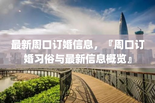 最新周口訂婚信息，『周口訂婚習(xí)俗與最新信息概覽』