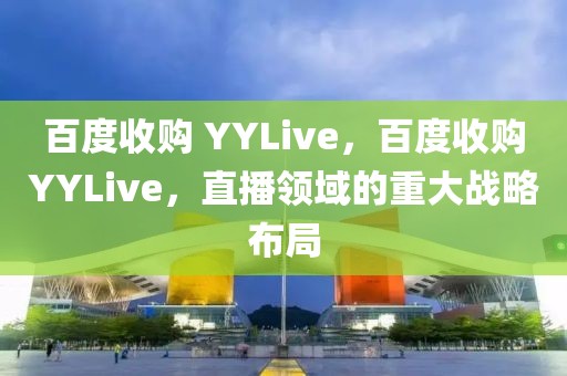 百度收購 YYLive，百度收購YYLive，直播領(lǐng)域的重大戰(zhàn)略布局