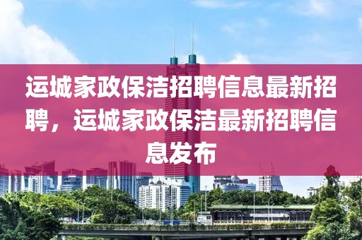 運(yùn)城家政保潔招聘信息最新招聘，運(yùn)城家政保潔最新招聘信息發(fā)布