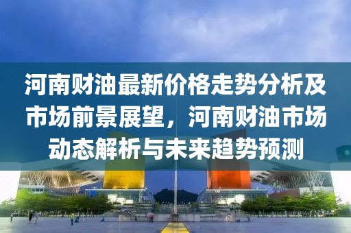 河南財油最新價格走勢分析及市場前景展望，河南財油市場動態(tài)解析與未來趨勢預(yù)測