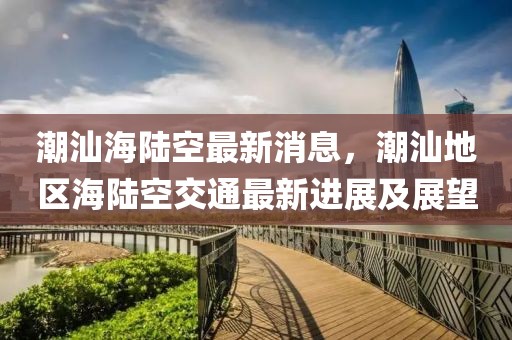 潮汕海陸空最新消息，潮汕地區(qū)海陸空交通最新進(jìn)展及展望