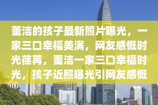 董潔的孩子最新照片曝光，一家三口幸福美滿，網(wǎng)友感慨時光荏苒，董潔一家三口幸福時光，孩子近照曝光引網(wǎng)友感慨