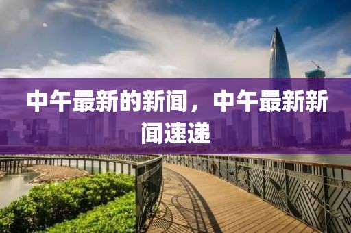 中午最新的新聞，中午最新新聞速遞