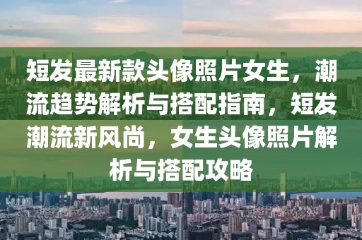 短發(fā)最新款頭像照片女生，潮流趨勢解析與搭配指南，短發(fā)潮流新風(fēng)尚，女生頭像照片解析與搭配攻略