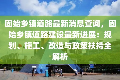 固始鄉(xiāng)鎮(zhèn)道路最新消息查詢，固始鄉(xiāng)鎮(zhèn)道路建設(shè)最新進(jìn)展：規(guī)劃、施工、改造與政策扶持全解析