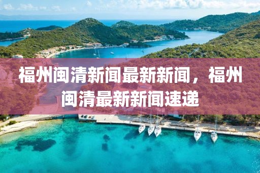福州閩清新聞最新新聞，福州閩清最新新聞速遞