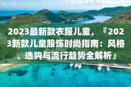 2023最新款衣服兒童，『2023新款兒童服飾時(shí)尚指南：風(fēng)格、選購與流行趨勢全解析』