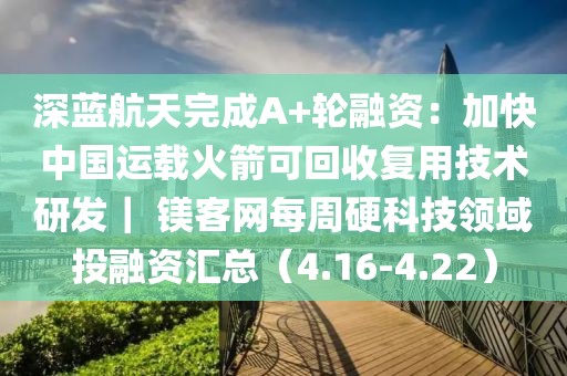 深藍(lán)航天完成A+輪融資：加快中國(guó)運(yùn)載火箭可回收復(fù)用技術(shù)研發(fā)｜ 鎂客網(wǎng)每周硬科技領(lǐng)域投融資匯總（4.16-4.22）