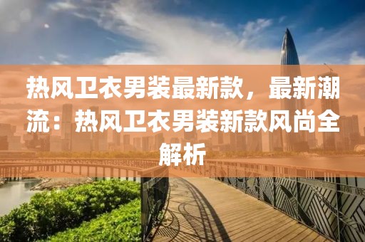 熱風(fēng)衛(wèi)衣男裝最新款，最新潮流：熱風(fēng)衛(wèi)衣男裝新款風(fēng)尚全解析