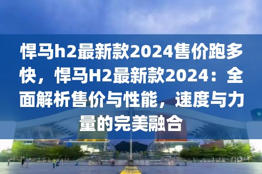 悍馬h2最新款2024售價(jià)跑多快，悍馬H2最新款2024：全面解析售價(jià)與性能，速度與力量的完美融合