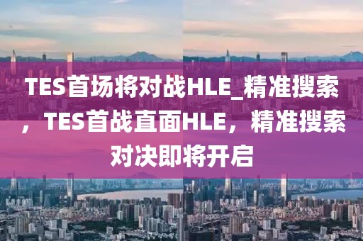 TES首場(chǎng)將對(duì)戰(zhàn)HLE_精準(zhǔn)搜索，TES首戰(zhàn)直面HLE，精準(zhǔn)搜索對(duì)決即將開(kāi)啟