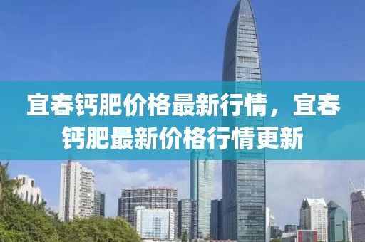 宜春鈣肥價格最新行情，宜春鈣肥最新價格行情更新