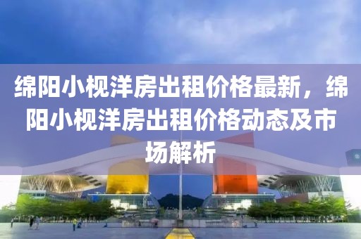 綿陽(yáng)小枧洋房出租價(jià)格最新，綿陽(yáng)小枧洋房出租價(jià)格動(dòng)態(tài)及市場(chǎng)解析