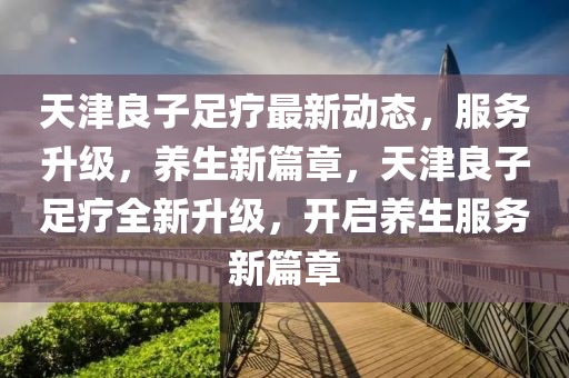 天津良子足療最新動(dòng)態(tài)，服務(wù)升級，養(yǎng)生新篇章，天津良子足療全新升級，開啟養(yǎng)生服務(wù)新篇章