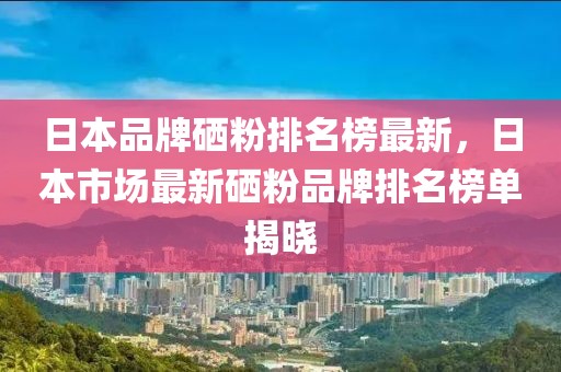 日本品牌硒粉排名榜最新，日本市場(chǎng)最新硒粉品牌排名榜單揭曉