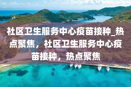 社區(qū)衛(wèi)生服務(wù)中心疫苗接種_熱點(diǎn)聚焦，社區(qū)衛(wèi)生服務(wù)中心疫苗接種，熱點(diǎn)聚焦