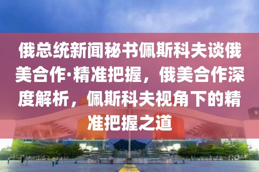 俄總統(tǒng)新聞秘書佩斯科夫談俄美合作·精準(zhǔn)把握，俄美合作深度解析，佩斯科夫視角下的精準(zhǔn)把握之道