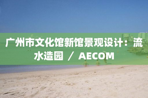 廣州市文化館新館景觀設(shè)計：流水造園 ／ AECOM