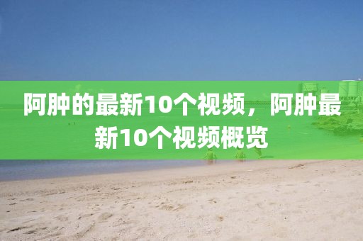 阿腫的最新10個(gè)視頻，阿腫最新10個(gè)視頻概覽