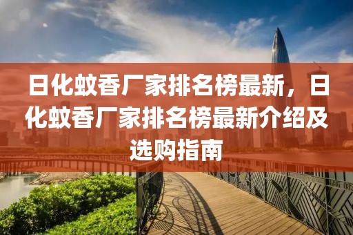 日化蚊香廠(chǎng)家排名榜最新，日化蚊香廠(chǎng)家排名榜最新介紹及選購(gòu)指南