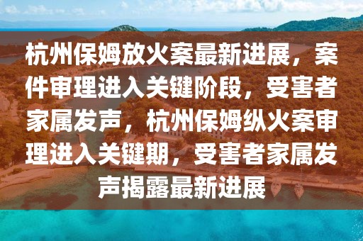 杭州保姆放火案最新進(jìn)展，案件審理進(jìn)入關(guān)鍵階段，受害者家屬發(fā)聲，杭州保姆縱火案審理進(jìn)入關(guān)鍵期，受害者家屬發(fā)聲揭露最新進(jìn)展