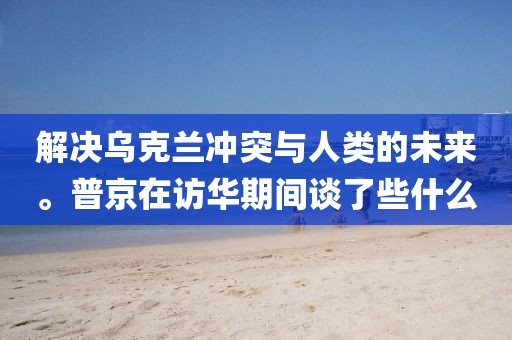 解決烏克蘭沖突與人類的未來。普京在訪華期間談了些什么