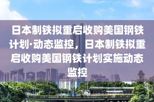 日本制鐵擬重啟收購美國鋼鐵計劃·動態(tài)監(jiān)控，日本制鐵擬重啟收購美國鋼鐵計劃實施動態(tài)監(jiān)控
